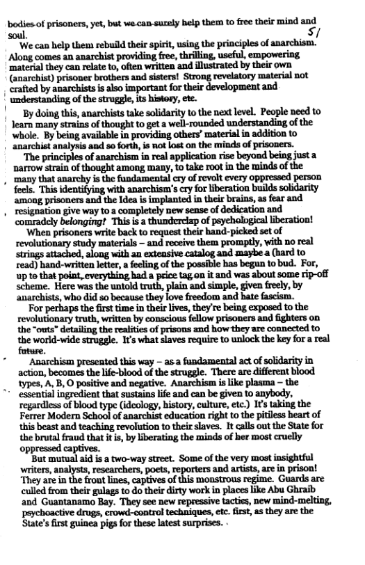 Wo{wm.mmwwmmmfiw\h&hmm;/ soul ‘We can help them rebuild their spirit, using the principles of anarchism. Along comes an anarchist providing free, thrilling, useful, empowering ‘material they can relate to, often written and illustrated by their own. (anarchist) prisoner brothers and sisters! ‘Strong revelatory material not | crafted by anarchists is also important for their development and understanding of the struggle,its histogy, ete. By doing this, anarchists take solidarity to the next level. People need to Jearn many strains of thought to get a well-rounded understanding of the whole. By being available in providing others’ material in addition to anarchist analysis and so forth, is not lost on the minds of prisoners. ‘The principles of anarchism in real application rise beyond being just a narrow strain of thought among many, to take root in the minds of the , many that anarchy is the fundamental ery of revolt every oppressed person ‘among prisoners and the Idea is implanted in their brains, as fear and resignation give way to a completely new sense of dedication and comradely belonging! This is a thunderciap of psychological Liberation! ‘When prisoners write back to request their band-picked set of revolutionary study materials — and receive them promptly, with no real strings attached, along with an exteasive catalog and maybe a (hard to read) hand-written letter, a feeling of the possible has begun to bud. For, up to that point, everything had a price tag on it and was about some rip-off scheme. Here was the untold truth, plain and simple, given freely, by anarchists, who did so because they love freedom and hate fascism. For perhaps the first time in their lives, they re being exposed to the revolutionary truth, written by conscious fellow prisoners and fighters on the “outs” detailing the realities of prisons and how they are connected to the world-wide struggle. It’s what slaves require to unlock the key for a real ‘Anarchism preseated this way - as a fundamental act of solidarity in action, becomes the life-blood of the struggle. There are different blood types, A, B, O positive and negative. Anarchism is like plasma — the * essential ingredient that sustains life and can be given to anybody, regardless of blood type (idcology, history, culture, etc:) It taking the Ferrer Modern School of anarchist education right to the pitiless heart of this beast and teaching revolution to their slaves. It calls out the State for the brutal fraud that it is, by liberating the minds of her most cruelly oppressed captives. But mutual aid is a two-way street. Some of the very most insightful writers, analysts, researchers, poets, reporters and artists, are i prison! ‘They are in the front lines, captives of this moustrous regime. Guards are culled from their gulags to do their dirty work in places like Abu Ghraib and Guantanamo Bay. They see new repressive tactics, new mind-melting, psychoactive drugs, erowd-control techniques, etc. irst, as they are the State’s first guinea pigs for these latest surprises.